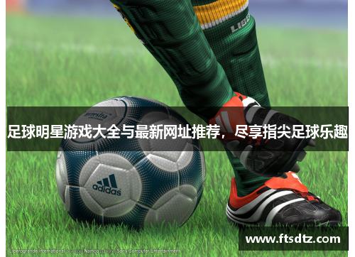 足球明星游戏大全与最新网址推荐，尽享指尖足球乐趣
