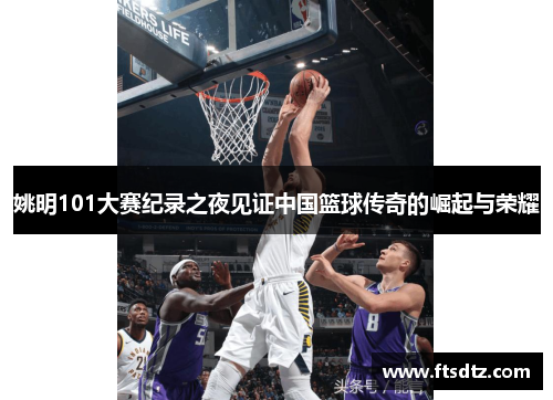 姚明101大赛纪录之夜见证中国篮球传奇的崛起与荣耀
