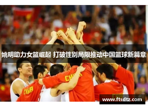 姚明助力女篮崛起 打破性别局限推动中国篮球新篇章