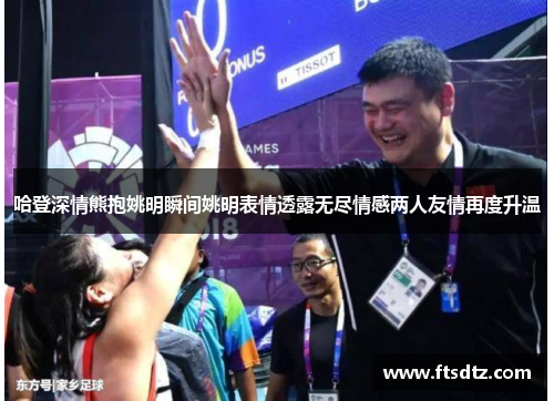 哈登深情熊抱姚明瞬间姚明表情透露无尽情感两人友情再度升温