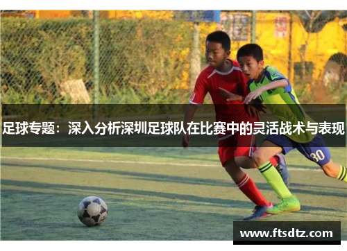 足球专题：深入分析深圳足球队在比赛中的灵活战术与表现