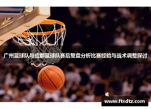 广州篮球队与成都篮球队赛后复盘分析比赛经验与战术调整探讨
