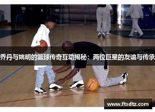乔丹与姚明的篮球传奇互动揭秘：两位巨星的友谊与传承