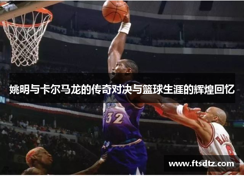 姚明与卡尔马龙的传奇对决与篮球生涯的辉煌回忆