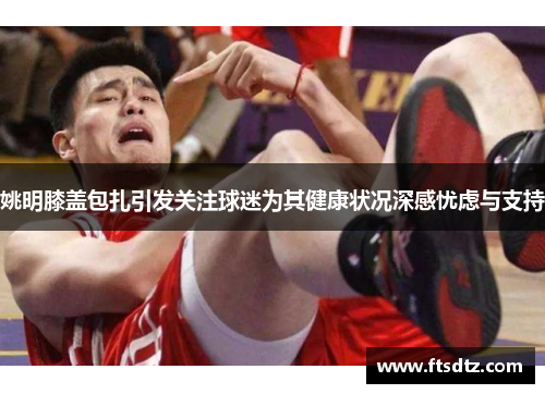 姚明膝盖包扎引发关注球迷为其健康状况深感忧虑与支持