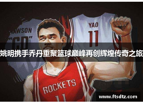 姚明携手乔丹重聚篮球巅峰再创辉煌传奇之旅