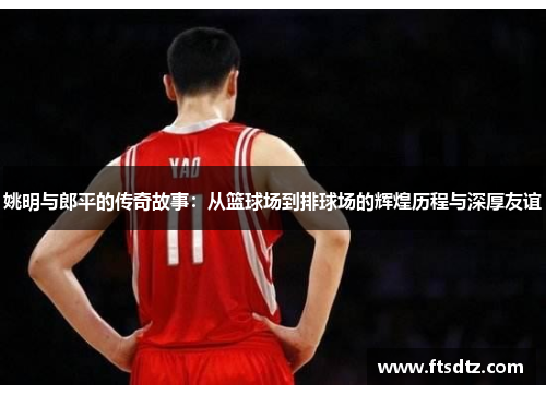 姚明与郎平的传奇故事：从篮球场到排球场的辉煌历程与深厚友谊