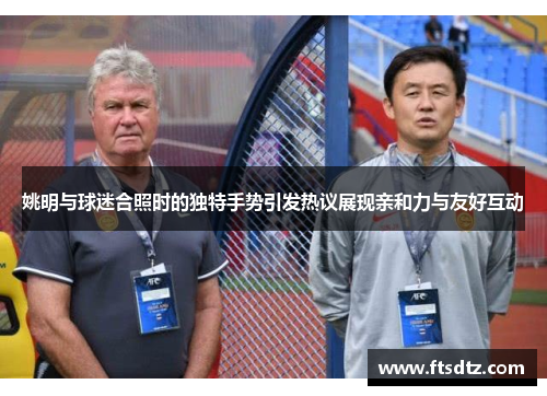 姚明与球迷合照时的独特手势引发热议展现亲和力与友好互动