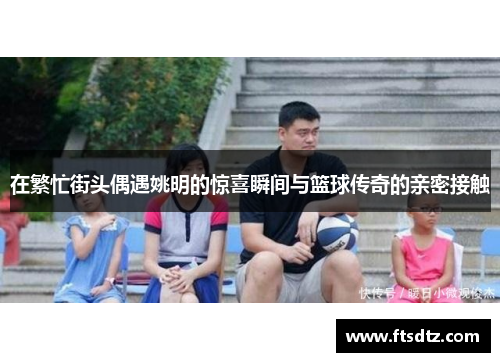在繁忙街头偶遇姚明的惊喜瞬间与篮球传奇的亲密接触