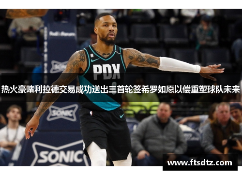 热火豪赌利拉德交易成功送出三首轮签希罗如愿以偿重塑球队未来